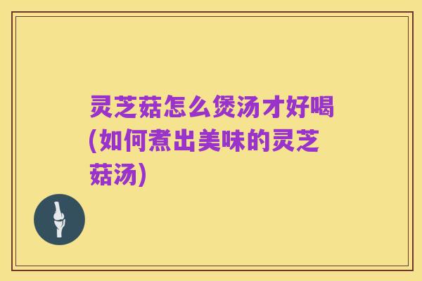 灵芝菇怎么煲汤才好喝(如何煮出美味的灵芝菇汤)