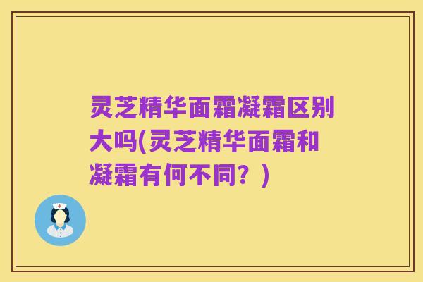 灵芝精华面霜凝霜区别大吗(灵芝精华面霜和凝霜有何不同?)