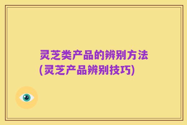 灵芝类产品的辨别方法(灵芝产品辨别技巧)