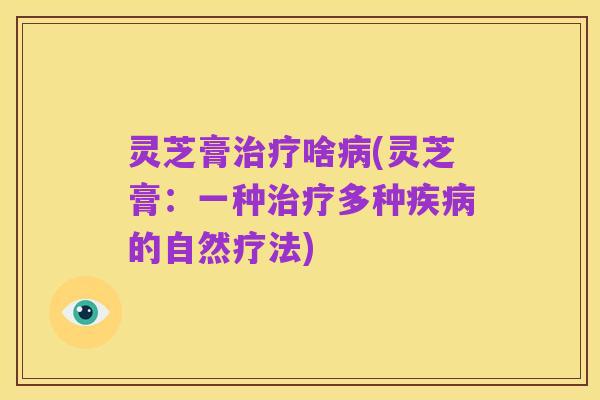 灵芝膏治疗啥病(灵芝膏:一种治疗多种疾病的自然疗法)