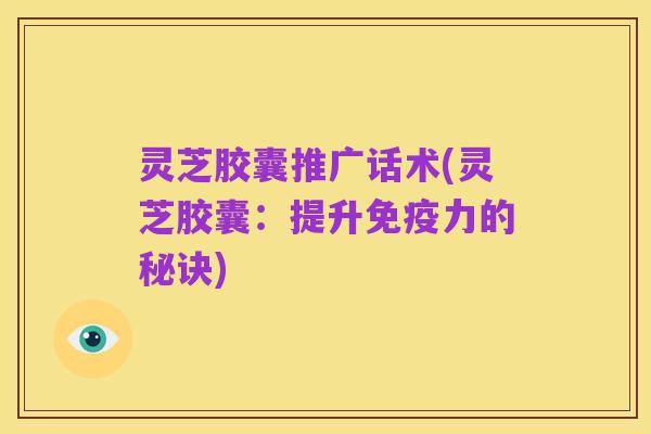 灵芝胶囊推广话术(灵芝胶囊:提升免疫力的秘诀)