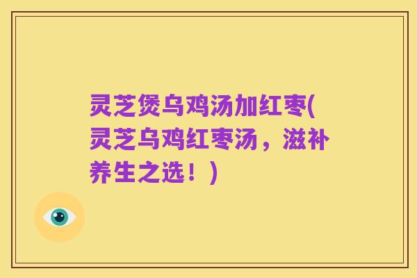 灵芝煲乌鸡汤加红枣(灵芝乌鸡红枣汤,滋补养生之选!)