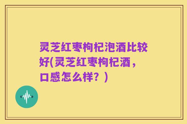 灵芝红枣枸杞泡酒比较好(灵芝红枣枸杞酒,口感怎么样?)