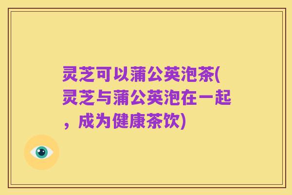 灵芝可以蒲公英泡茶(灵芝与蒲公英泡在一起,成为健康茶饮)
