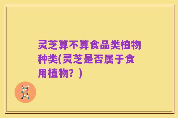 灵芝算不算食品类植物种类(灵芝是否属于食用植物?)