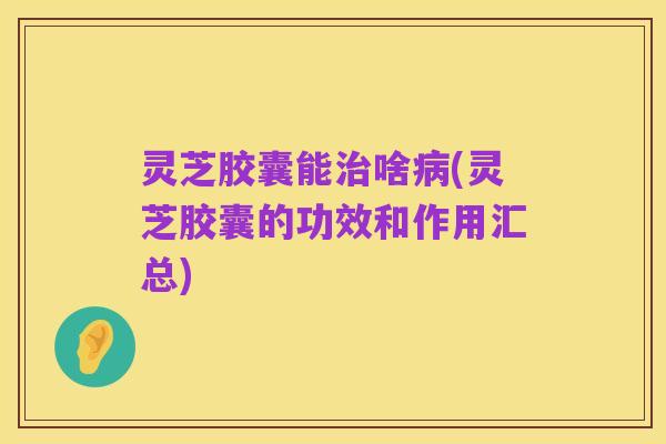 灵芝胶囊能治啥病(灵芝胶囊的功效和作用汇总)
