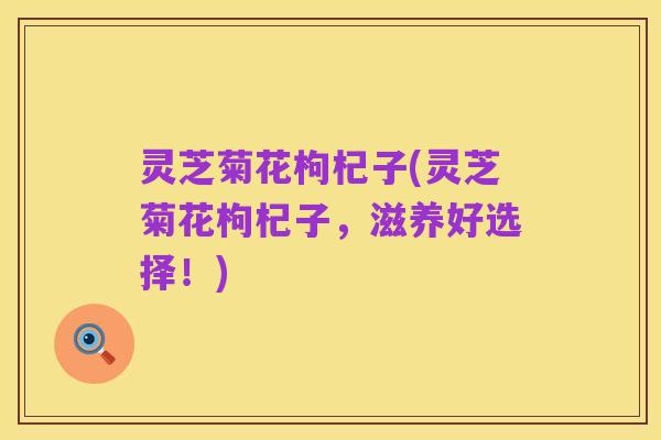 灵芝菊花枸杞子(灵芝菊花枸杞子，滋养好选择！)