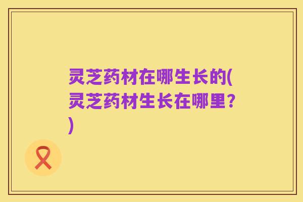 灵芝药材在哪生长的(灵芝药材生长在哪里?)