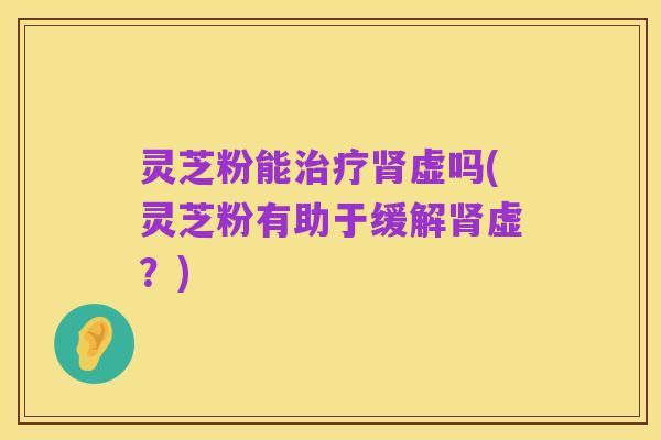 灵芝粉能治疗肾虚吗(灵芝粉有助于缓解肾虚?)
