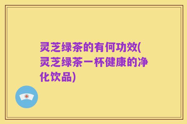 灵芝绿茶的有何功效(灵芝绿茶一杯健康的净化饮品)