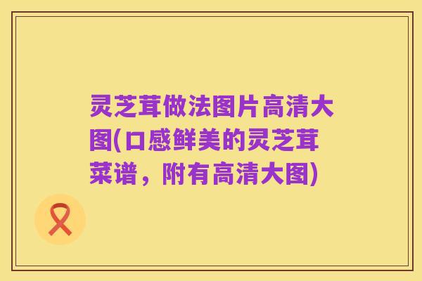 灵芝茸做法图片高清大图(口感鲜美的灵芝茸菜谱,附有高清大图)