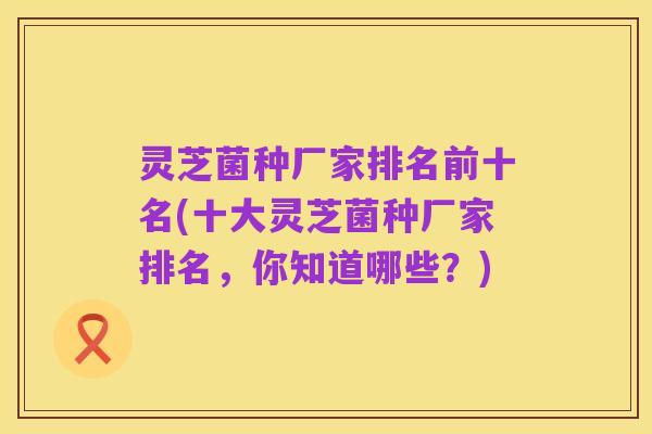 灵芝菌种厂家排名前十名(十大灵芝菌种厂家排名，你知道哪些？)