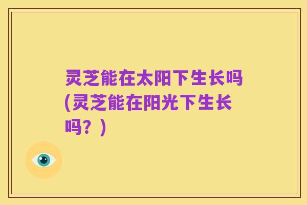 灵芝能在太阳下生长吗(灵芝能在阳光下生长吗？)