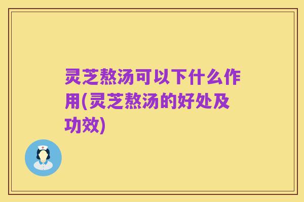 灵芝熬汤可以下什么作用(灵芝熬汤的好处及功效)