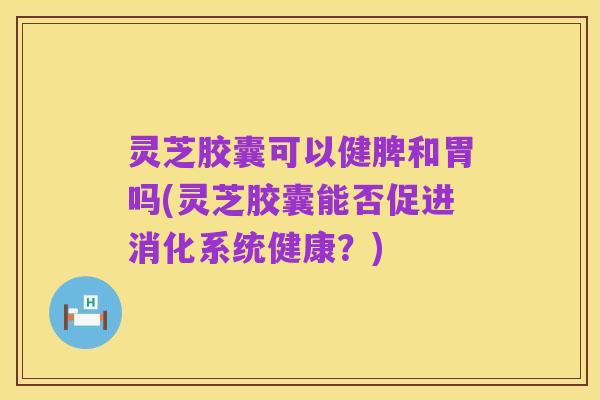 灵芝胶囊可以健脾和胃吗(灵芝胶囊能否促进消化系统健康?)