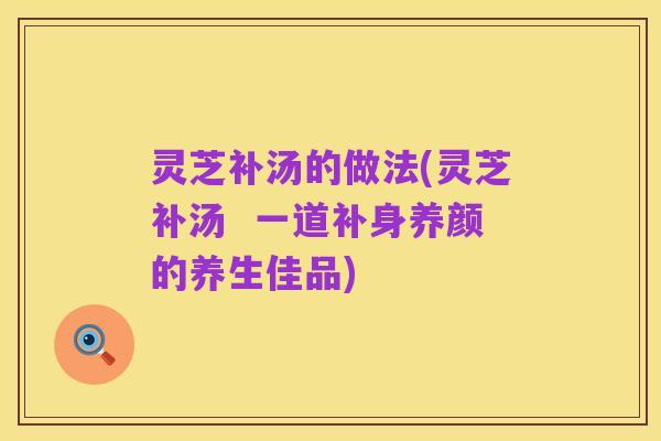 灵芝补汤的做法(灵芝补汤 一道补身养颜的养生佳品)