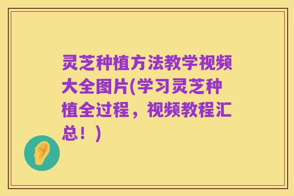 灵芝种植方法教学视频大全图片(学习灵芝种植全过程,视频教程汇总!)
