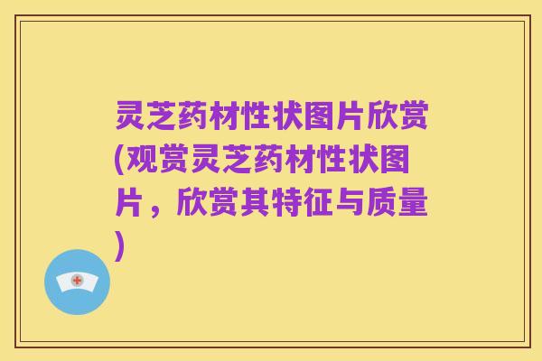 灵芝药材性状图片欣赏(观赏灵芝药材性状图片,欣赏其特征与质量)