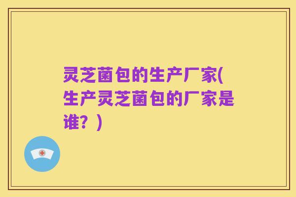 灵芝菌包的生产厂家(生产灵芝菌包的厂家是谁?)