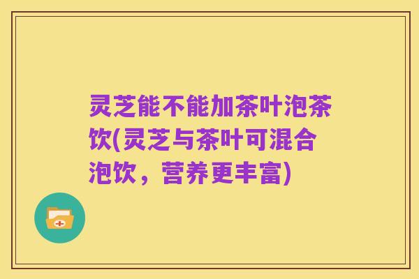 灵芝能不能加茶叶泡茶饮(灵芝与茶叶可混合泡饮，营养更丰富)