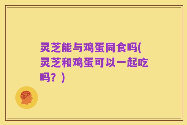 灵芝能与鸡蛋同食吗(灵芝和鸡蛋可以一起吃吗？)