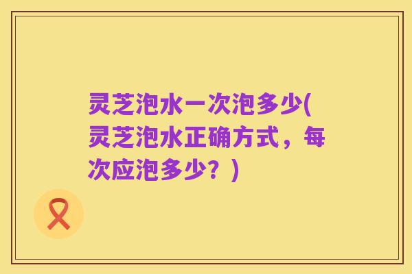 灵芝泡水一次泡多少(灵芝泡水正确方式,每次应泡多少?)