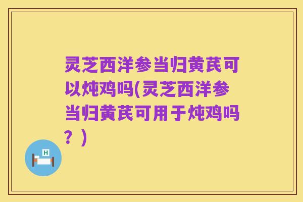 灵芝西洋参当归黄芪可以炖鸡吗(灵芝西洋参当归黄芪可用于炖鸡吗？)