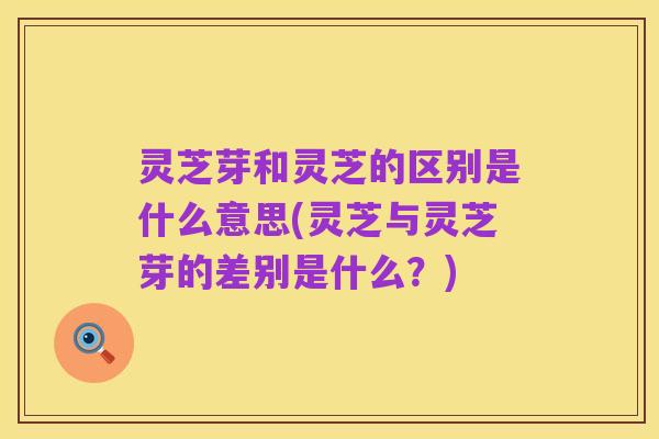 灵芝芽和灵芝的区别是什么意思(灵芝与灵芝芽的差别是什么？)