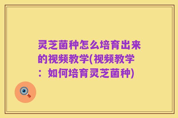 灵芝菌种怎么培育出来的视频教学(视频教学：如何培育灵芝菌种)