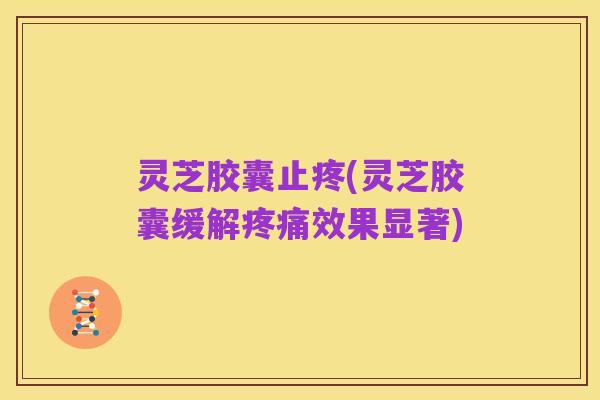 灵芝胶囊止疼(灵芝胶囊缓解疼痛效果显著)