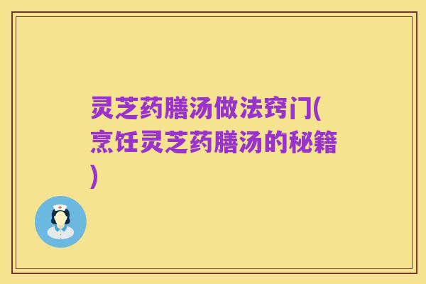 灵芝药膳汤做法窍门(烹饪灵芝药膳汤的秘籍)