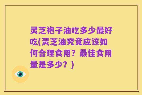 灵芝袍子油吃多少最好吃(灵芝油究竟应该如何合理食用？最佳食用量是多少？)