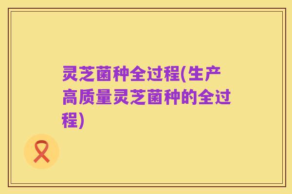灵芝菌种全过程(生产高质量灵芝菌种的全过程)