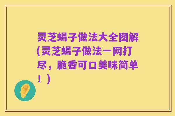 灵芝蝎子做法大全图解(灵芝蝎子做法一网打尽,脆香可口美味简单!)