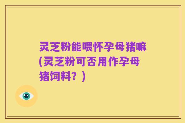 灵芝粉能喂怀孕母猪嘛(灵芝粉可否用作孕母猪饲料?)