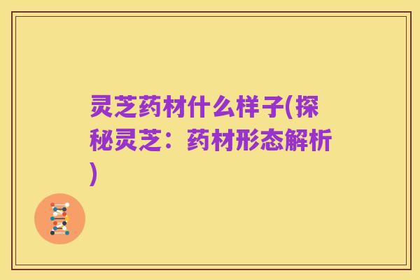 灵芝药材什么样子(探秘灵芝：药材形态解析)