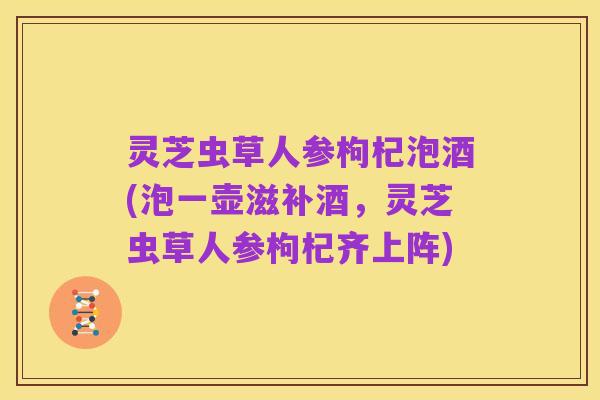 灵芝虫草人参枸杞泡酒(泡一壶滋补酒,灵芝虫草人参枸杞齐上阵)