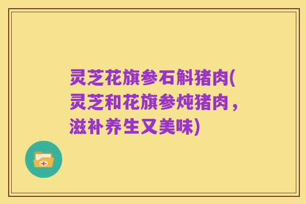 灵芝花旗参石斛猪肉(灵芝和花旗参炖猪肉,滋补养生又美味)