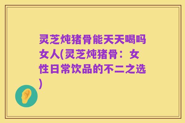 灵芝炖猪骨能天天喝吗女人(灵芝炖猪骨：女性日常饮品的不二之选)