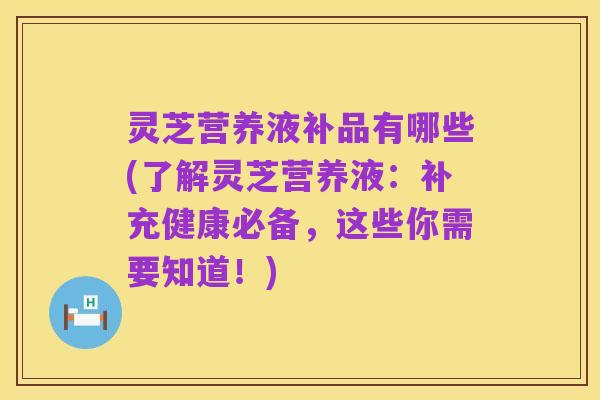 灵芝营养液补品有哪些(了解灵芝营养液:补充健康必备,这些你需要知道!)