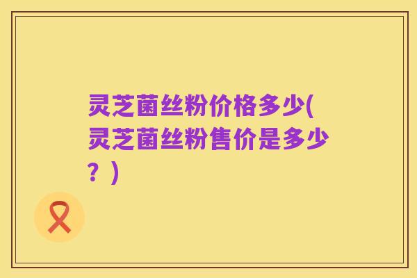 灵芝菌丝粉价格多少(灵芝菌丝粉售价是多少?)