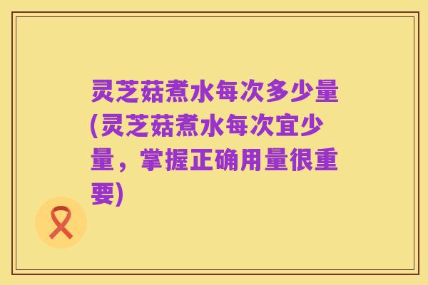 灵芝菇煮水每次多少量(灵芝菇煮水每次宜少量,掌握正确用量很重要)