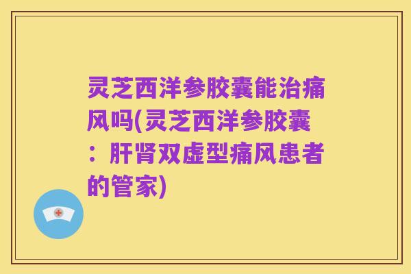 灵芝西洋参胶囊能治痛风吗(灵芝西洋参胶囊：肝肾双虚型痛风患者的管家)