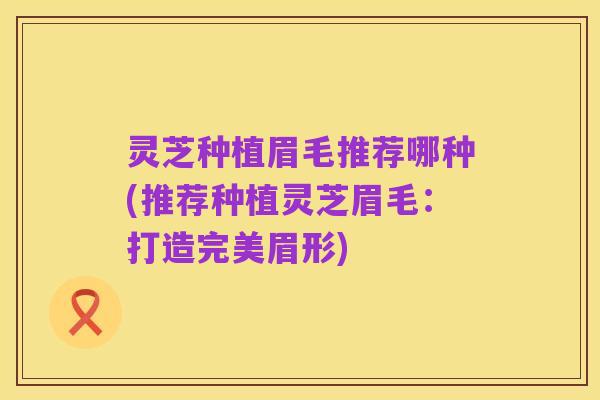 灵芝种植眉毛推荐哪种(推荐种植灵芝眉毛:打造完美眉形)