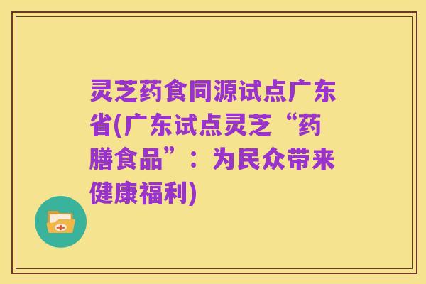 灵芝药食同源试点广东省(广东试点灵芝“药膳食品”:为民众带来健康福利)