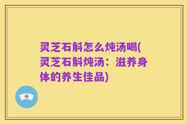 灵芝石斛怎么炖汤喝(灵芝石斛炖汤:滋养身体的养生佳品)