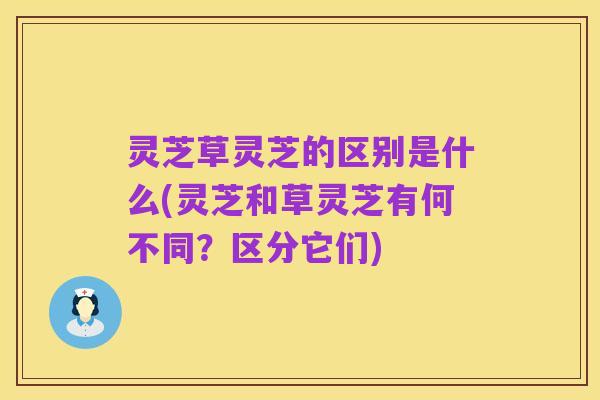 灵芝草灵芝的区别是什么(灵芝和草灵芝有何不同?区分它们)