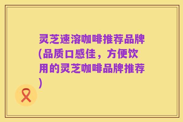 灵芝速溶咖啡推荐品牌(品质口感佳,方便饮用的灵芝咖啡品牌推荐)