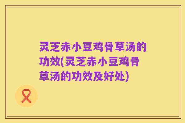 灵芝赤小豆鸡骨草汤的功效(灵芝赤小豆鸡骨草汤的功效及好处)