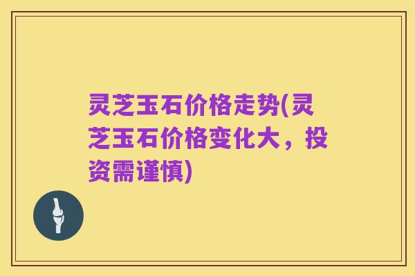 灵芝玉石价格走势(灵芝玉石价格变化大，投资需谨慎)